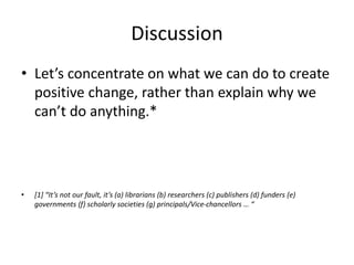 Discussion
• Let’s concentrate on what we can do to create
positive change, rather than explain why we
can’t do anything.*
• [1] “It’s not our fault, it’s (a) librarians (b) researchers (c) publishers (d) funders (e)
governments (f) scholarly societies (g) principals/Vice-chancellors … “
 