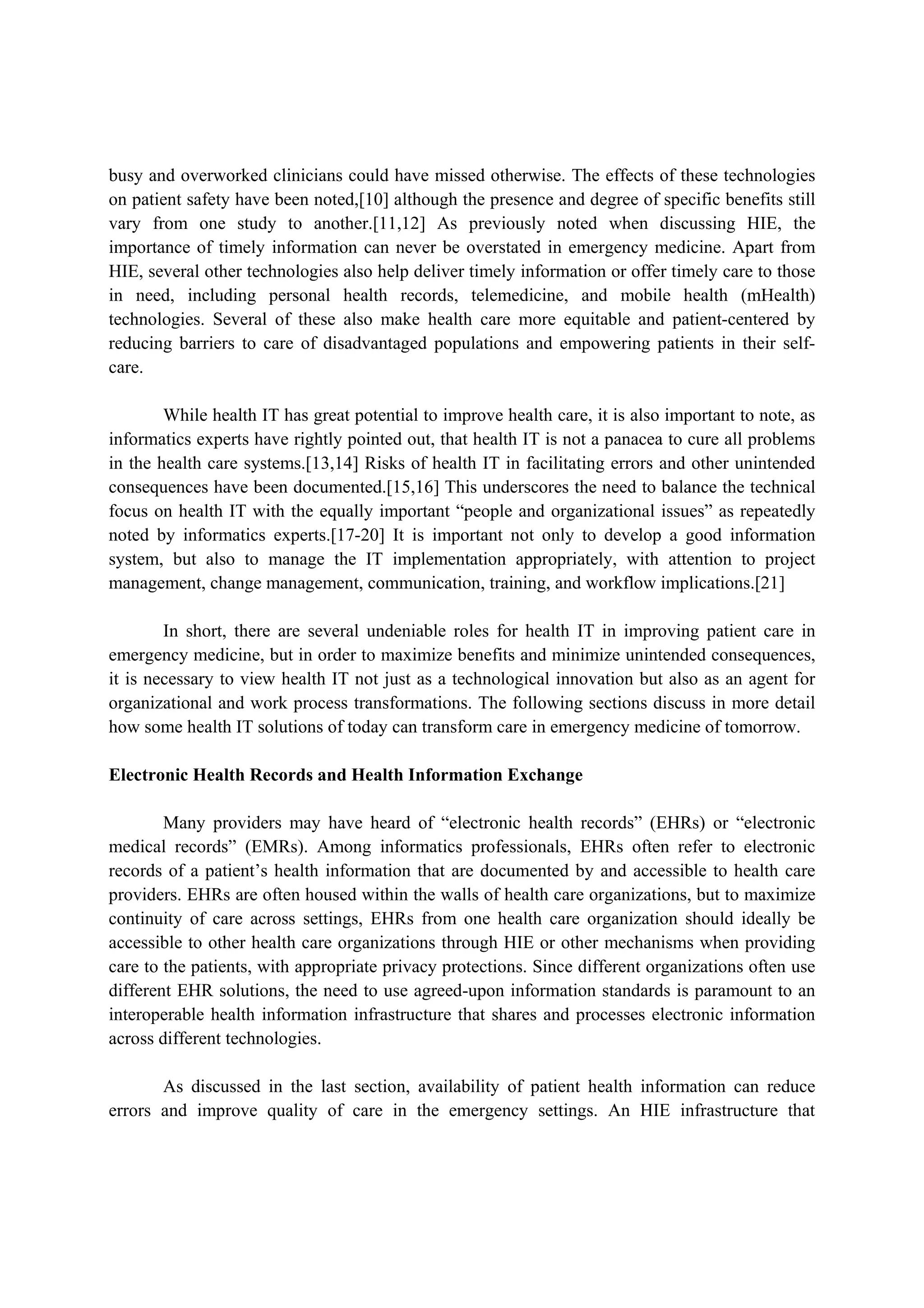 busy and overworked clinicians could have missed otherwise. The effects of these technologies
on patient safety have been noted,[10] although the presence and degree of specific benefits still
vary from one study to another.[11,12] As previously noted when discussing HIE, the
importance of timely information can never be overstated in emergency medicine. Apart from
HIE, several other technologies also help deliver timely information or offer timely care to those
in need, including personal health records, telemedicine, and mobile health (mHealth)
technologies. Several of these also make health care more equitable and patient-centered by
reducing barriers to care of disadvantaged populations and empowering patients in their self-
care.

        While health IT has great potential to improve health care, it is also important to note, as
informatics experts have rightly pointed out, that health IT is not a panacea to cure all problems
in the health care systems.[13,14] Risks of health IT in facilitating errors and other unintended
consequences have been documented.[15,16] This underscores the need to balance the technical
focus on health IT with the equally important “people and organizational issues” as repeatedly
noted by informatics experts.[17-20] It is important not only to develop a good information
system, but also to manage the IT implementation appropriately, with attention to project
management, change management, communication, training, and workflow implications.[21]

        In short, there are several undeniable roles for health IT in improving patient care in
emergency medicine, but in order to maximize benefits and minimize unintended consequences,
it is necessary to view health IT not just as a technological innovation but also as an agent for
organizational and work process transformations. The following sections discuss in more detail
how some health IT solutions of today can transform care in emergency medicine of tomorrow.

Electronic Health Records and Health Information Exchange

        Many providers may have heard of “electronic health records” (EHRs) or “electronic
medical records” (EMRs). Among informatics professionals, EHRs often refer to electronic
records of a patient’s health information that are documented by and accessible to health care
providers. EHRs are often housed within the walls of health care organizations, but to maximize
continuity of care across settings, EHRs from one health care organization should ideally be
accessible to other health care organizations through HIE or other mechanisms when providing
care to the patients, with appropriate privacy protections. Since different organizations often use
different EHR solutions, the need to use agreed-upon information standards is paramount to an
interoperable health information infrastructure that shares and processes electronic information
across different technologies.

       As discussed in the last section, availability of patient health information can reduce
errors and improve quality of care in the emergency settings. An HIE infrastructure that
 