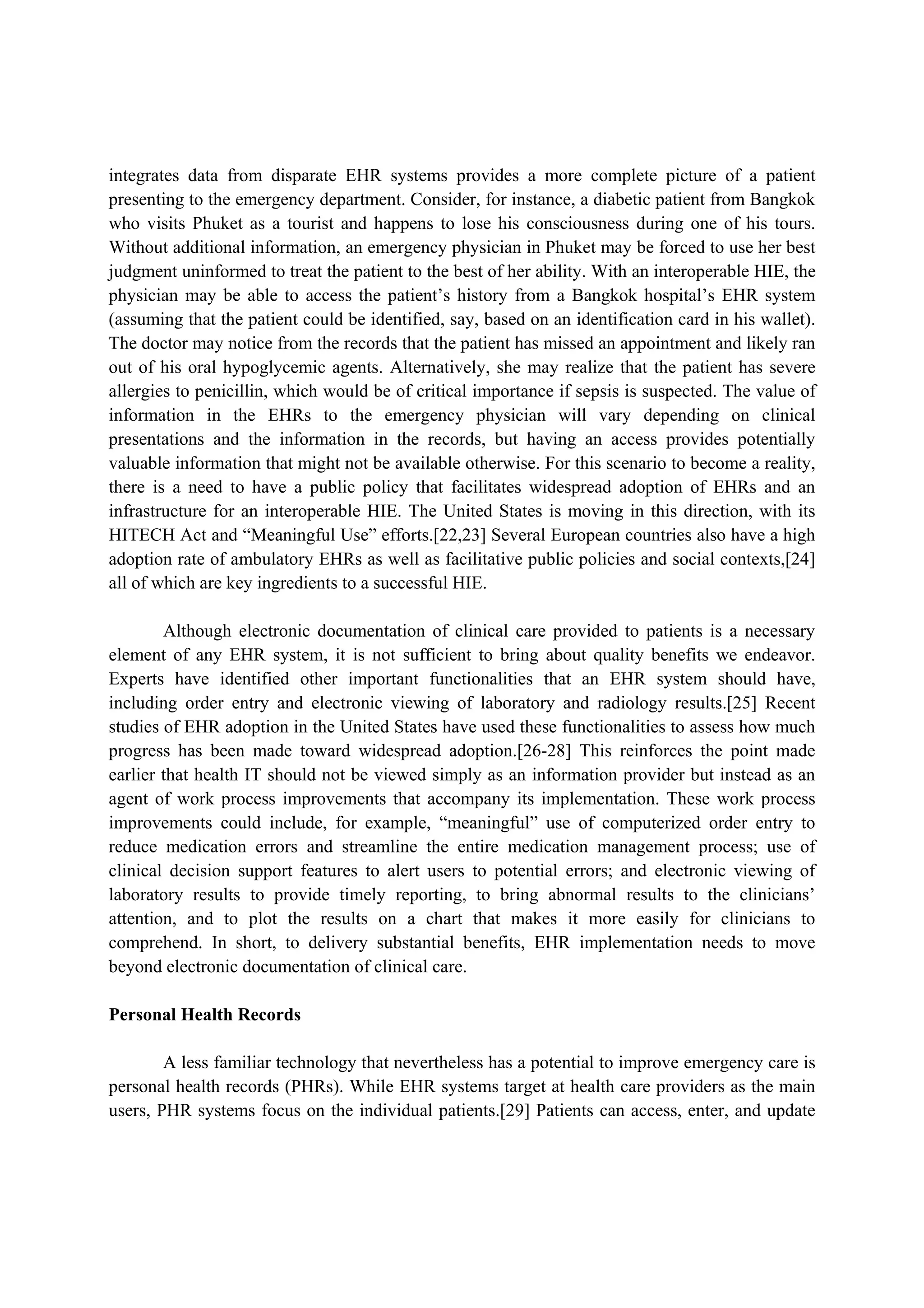 integrates data from disparate EHR systems provides a more complete picture of a patient
presenting to the emergency department. Consider, for instance, a diabetic patient from Bangkok
who visits Phuket as a tourist and happens to lose his consciousness during one of his tours.
Without additional information, an emergency physician in Phuket may be forced to use her best
judgment uninformed to treat the patient to the best of her ability. With an interoperable HIE, the
physician may be able to access the patient’s history from a Bangkok hospital’s EHR system
(assuming that the patient could be identified, say, based on an identification card in his wallet).
The doctor may notice from the records that the patient has missed an appointment and likely ran
out of his oral hypoglycemic agents. Alternatively, she may realize that the patient has severe
allergies to penicillin, which would be of critical importance if sepsis is suspected. The value of
information in the EHRs to the emergency physician will vary depending on clinical
presentations and the information in the records, but having an access provides potentially
valuable information that might not be available otherwise. For this scenario to become a reality,
there is a need to have a public policy that facilitates widespread adoption of EHRs and an
infrastructure for an interoperable HIE. The United States is moving in this direction, with its
HITECH Act and “Meaningful Use” efforts.[22,23] Several European countries also have a high
adoption rate of ambulatory EHRs as well as facilitative public policies and social contexts,[24]
all of which are key ingredients to a successful HIE.

        Although electronic documentation of clinical care provided to patients is a necessary
element of any EHR system, it is not sufficient to bring about quality benefits we endeavor.
Experts have identified other important functionalities that an EHR system should have,
including order entry and electronic viewing of laboratory and radiology results.[25] Recent
studies of EHR adoption in the United States have used these functionalities to assess how much
progress has been made toward widespread adoption.[26-28] This reinforces the point made
earlier that health IT should not be viewed simply as an information provider but instead as an
agent of work process improvements that accompany its implementation. These work process
improvements could include, for example, “meaningful” use of computerized order entry to
reduce medication errors and streamline the entire medication management process; use of
clinical decision support features to alert users to potential errors; and electronic viewing of
laboratory results to provide timely reporting, to bring abnormal results to the clinicians’
attention, and to plot the results on a chart that makes it more easily for clinicians to
comprehend. In short, to delivery substantial benefits, EHR implementation needs to move
beyond electronic documentation of clinical care.

Personal Health Records

        A less familiar technology that nevertheless has a potential to improve emergency care is
personal health records (PHRs). While EHR systems target at health care providers as the main
users, PHR systems focus on the individual patients.[29] Patients can access, enter, and update
 