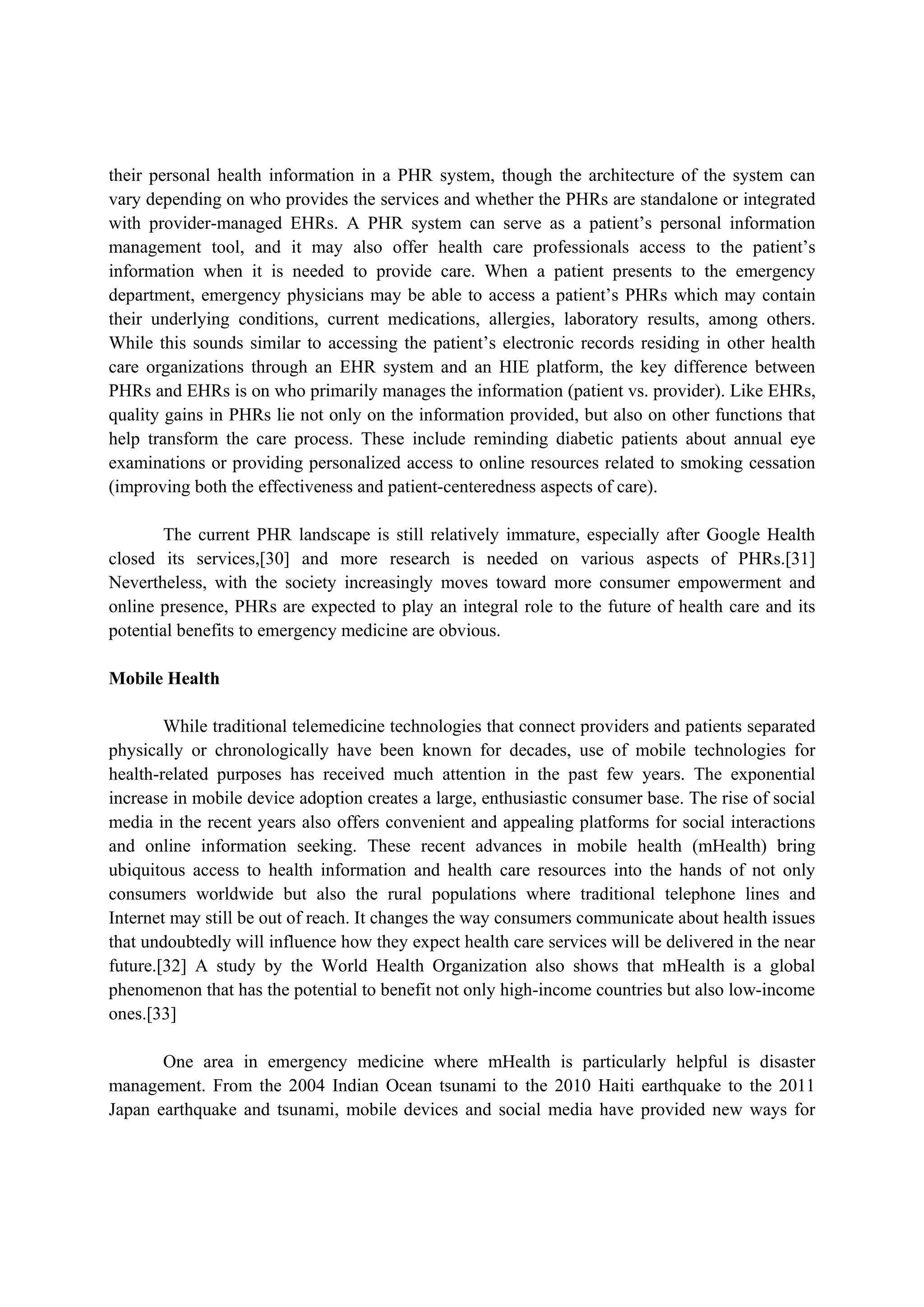 their personal health information in a PHR system, though the architecture of the system can
vary depending on who provides the services and whether the PHRs are standalone or integrated
with provider-managed EHRs. A PHR system can serve as a patient’s personal information
management tool, and it may also offer health care professionals access to the patient’s
information when it is needed to provide care. When a patient presents to the emergency
department, emergency physicians may be able to access a patient’s PHRs which may contain
their underlying conditions, current medications, allergies, laboratory results, among others.
While this sounds similar to accessing the patient’s electronic records residing in other health
care organizations through an EHR system and an HIE platform, the key difference between
PHRs and EHRs is on who primarily manages the information (patient vs. provider). Like EHRs,
quality gains in PHRs lie not only on the information provided, but also on other functions that
help transform the care process. These include reminding diabetic patients about annual eye
examinations or providing personalized access to online resources related to smoking cessation
(improving both the effectiveness and patient-centeredness aspects of care).

        The current PHR landscape is still relatively immature, especially after Google Health
closed its services,[30] and more research is needed on various aspects of PHRs.[31]
Nevertheless, with the society increasingly moves toward more consumer empowerment and
online presence, PHRs are expected to play an integral role to the future of health care and its
potential benefits to emergency medicine are obvious.

Mobile Health

        While traditional telemedicine technologies that connect providers and patients separated
physically or chronologically have been known for decades, use of mobile technologies for
health-related purposes has received much attention in the past few years. The exponential
increase in mobile device adoption creates a large, enthusiastic consumer base. The rise of social
media in the recent years also offers convenient and appealing platforms for social interactions
and online information seeking. These recent advances in mobile health (mHealth) bring
ubiquitous access to health information and health care resources into the hands of not only
consumers worldwide but also the rural populations where traditional telephone lines and
Internet may still be out of reach. It changes the way consumers communicate about health issues
that undoubtedly will influence how they expect health care services will be delivered in the near
future.[32] A study by the World Health Organization also shows that mHealth is a global
phenomenon that has the potential to benefit not only high-income countries but also low-income
ones.[33]

       One area in emergency medicine where mHealth is particularly helpful is disaster
management. From the 2004 Indian Ocean tsunami to the 2010 Haiti earthquake to the 2011
Japan earthquake and tsunami, mobile devices and social media have provided new ways for
 