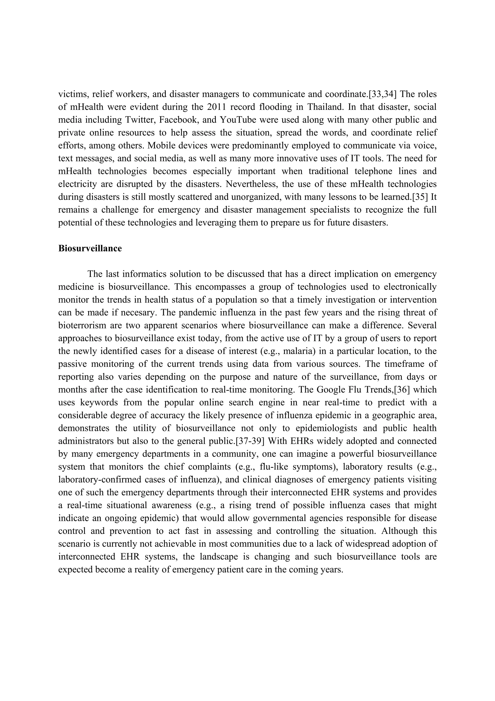 victims, relief workers, and disaster managers to communicate and coordinate.[33,34] The roles
of mHealth were evident during the 2011 record flooding in Thailand. In that disaster, social
media including Twitter, Facebook, and YouTube were used along with many other public and
private online resources to help assess the situation, spread the words, and coordinate relief
efforts, among others. Mobile devices were predominantly employed to communicate via voice,
text messages, and social media, as well as many more innovative uses of IT tools. The need for
mHealth technologies becomes especially important when traditional telephone lines and
electricity are disrupted by the disasters. Nevertheless, the use of these mHealth technologies
during disasters is still mostly scattered and unorganized, with many lessons to be learned.[35] It
remains a challenge for emergency and disaster management specialists to recognize the full
potential of these technologies and leveraging them to prepare us for future disasters.

Biosurveillance

        The last informatics solution to be discussed that has a direct implication on emergency
medicine is biosurveillance. This encompasses a group of technologies used to electronically
monitor the trends in health status of a population so that a timely investigation or intervention
can be made if necesary. The pandemic influenza in the past few years and the rising threat of
bioterrorism are two apparent scenarios where biosurveillance can make a difference. Several
approaches to biosurveillance exist today, from the active use of IT by a group of users to report
the newly identified cases for a disease of interest (e.g., malaria) in a particular location, to the
passive monitoring of the current trends using data from various sources. The timeframe of
reporting also varies depending on the purpose and nature of the surveillance, from days or
months after the case identification to real-time monitoring. The Google Flu Trends,[36] which
uses keywords from the popular online search engine in near real-time to predict with a
considerable degree of accuracy the likely presence of influenza epidemic in a geographic area,
demonstrates the utility of biosurveillance not only to epidemiologists and public health
administrators but also to the general public.[37-39] With EHRs widely adopted and connected
by many emergency departments in a community, one can imagine a powerful biosurveillance
system that monitors the chief complaints (e.g., flu-like symptoms), laboratory results (e.g.,
laboratory-confirmed cases of influenza), and clinical diagnoses of emergency patients visiting
one of such the emergency departments through their interconnected EHR systems and provides
a real-time situational awareness (e.g., a rising trend of possible influenza cases that might
indicate an ongoing epidemic) that would allow governmental agencies responsible for disease
control and prevention to act fast in assessing and controlling the situation. Although this
scenario is currently not achievable in most communities due to a lack of widespread adoption of
interconnected EHR systems, the landscape is changing and such biosurveillance tools are
expected become a reality of emergency patient care in the coming years.
 