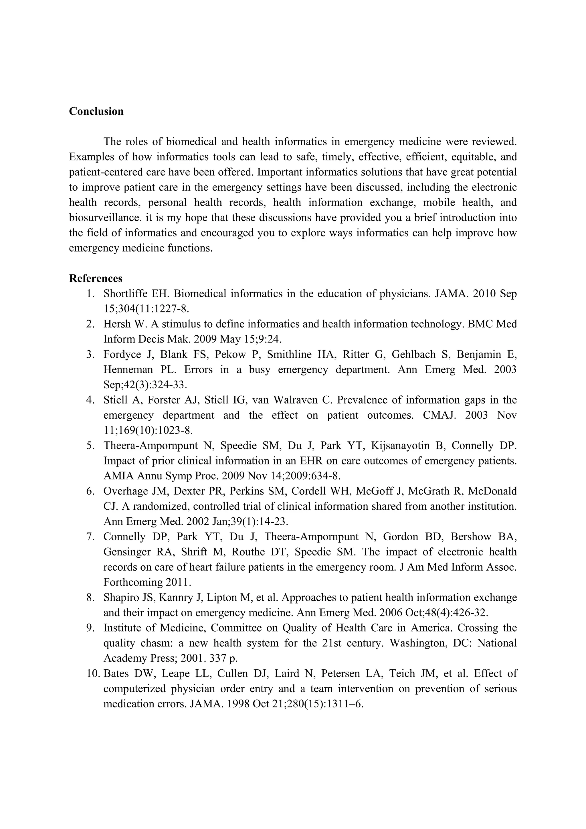 Conclusion

        The roles of biomedical and health informatics in emergency medicine were reviewed.
Examples of how informatics tools can lead to safe, timely, effective, efficient, equitable, and
patient-centered care have been offered. Important informatics solutions that have great potential
to improve patient care in the emergency settings have been discussed, including the electronic
health records, personal health records, health information exchange, mobile health, and
biosurveillance. it is my hope that these discussions have provided you a brief introduction into
the field of informatics and encouraged you to explore ways informatics can help improve how
emergency medicine functions.

References
   1. Shortliffe EH. Biomedical informatics in the education of physicians. JAMA. 2010 Sep
       15;304(11:1227-8.
   2. Hersh W. A stimulus to define informatics and health information technology. BMC Med
       Inform Decis Mak. 2009 May 15;9:24.
   3. Fordyce J, Blank FS, Pekow P, Smithline HA, Ritter G, Gehlbach S, Benjamin E,
       Henneman PL. Errors in a busy emergency department. Ann Emerg Med. 2003
       Sep;42(3):324-33.
   4. Stiell A, Forster AJ, Stiell IG, van Walraven C. Prevalence of information gaps in the
       emergency department and the effect on patient outcomes. CMAJ. 2003 Nov
       11;169(10):1023-8.
   5. Theera-Ampornpunt N, Speedie SM, Du J, Park YT, Kijsanayotin B, Connelly DP.
       Impact of prior clinical information in an EHR on care outcomes of emergency patients.
       AMIA Annu Symp Proc. 2009 Nov 14;2009:634-8.
   6. Overhage JM, Dexter PR, Perkins SM, Cordell WH, McGoff J, McGrath R, McDonald
       CJ. A randomized, controlled trial of clinical information shared from another institution.
       Ann Emerg Med. 2002 Jan;39(1):14-23.
   7. Connelly DP, Park YT, Du J, Theera-Ampornpunt N, Gordon BD, Bershow BA,
       Gensinger RA, Shrift M, Routhe DT, Speedie SM. The impact of electronic health
       records on care of heart failure patients in the emergency room. J Am Med Inform Assoc.
       Forthcoming 2011.
   8. Shapiro JS, Kannry J, Lipton M, et al. Approaches to patient health information exchange
       and their impact on emergency medicine. Ann Emerg Med. 2006 Oct;48(4):426-32.
   9. Institute of Medicine, Committee on Quality of Health Care in America. Crossing the
       quality chasm: a new health system for the 21st century. Washington, DC: National
       Academy Press; 2001. 337 p.
   10. Bates DW, Leape LL, Cullen DJ, Laird N, Petersen LA, Teich JM, et al. Effect of
       computerized physician order entry and a team intervention on prevention of serious
       medication errors. JAMA. 1998 Oct 21;280(15):1311–6.
 