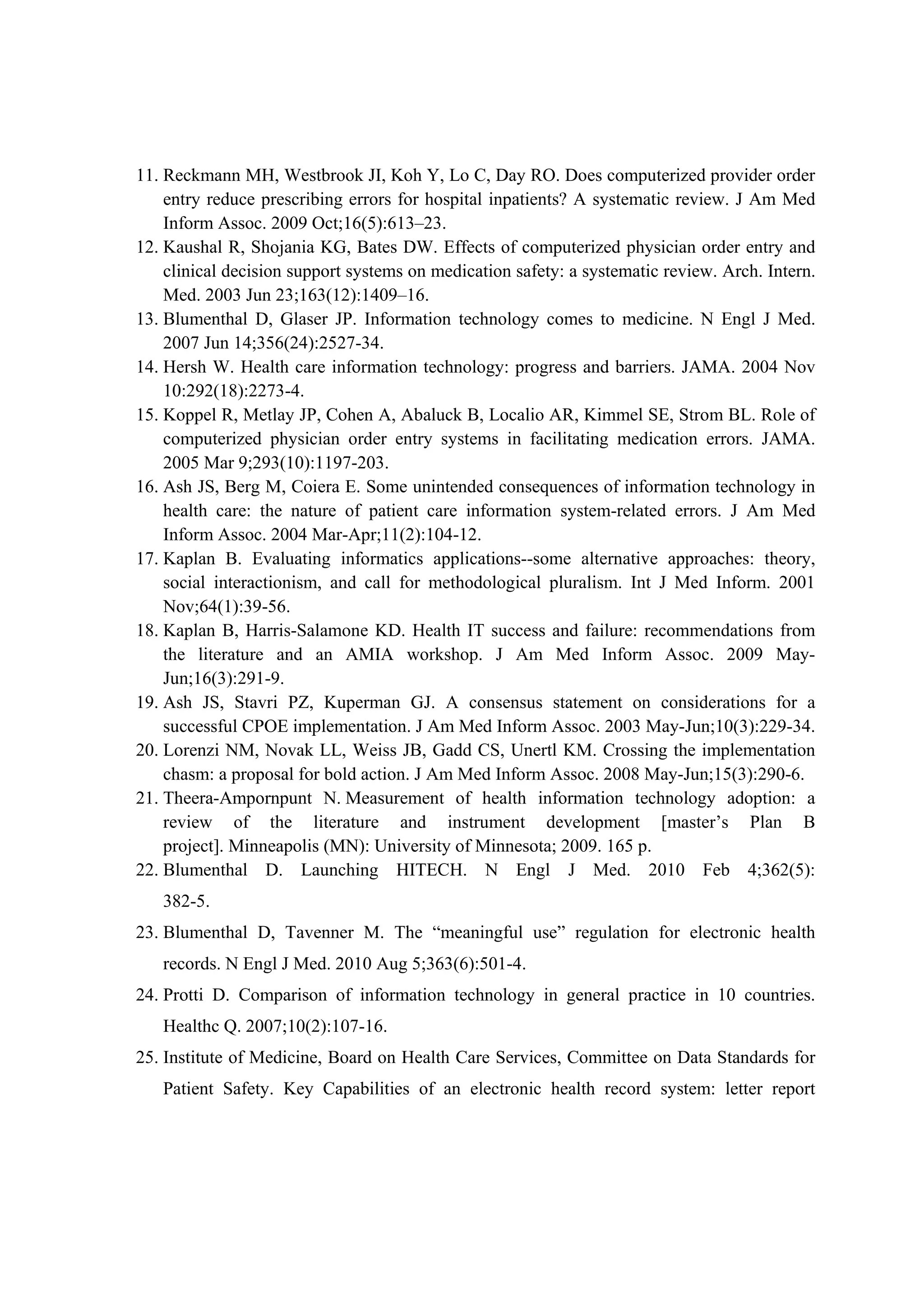 11. Reckmann MH, Westbrook JI, Koh Y, Lo C, Day RO. Does computerized provider order
    entry reduce prescribing errors for hospital inpatients? A systematic review. J Am Med
    Inform Assoc. 2009 Oct;16(5):613–23.
12. Kaushal R, Shojania KG, Bates DW. Effects of computerized physician order entry and
    clinical decision support systems on medication safety: a systematic review. Arch. Intern.
    Med. 2003 Jun 23;163(12):1409–16.
13. Blumenthal D, Glaser JP. Information technology comes to medicine. N Engl J Med.
    2007 Jun 14;356(24):2527-34.
14. Hersh W. Health care information technology: progress and barriers. JAMA. 2004 Nov
    10:292(18):2273-4.
15. Koppel R, Metlay JP, Cohen A, Abaluck B, Localio AR, Kimmel SE, Strom BL. Role of
    computerized physician order entry systems in facilitating medication errors. JAMA.
    2005 Mar 9;293(10):1197-203.
16. Ash JS, Berg M, Coiera E. Some unintended consequences of information technology in
    health care: the nature of patient care information system-related errors. J Am Med
    Inform Assoc. 2004 Mar-Apr;11(2):104-12.
17. Kaplan B. Evaluating informatics applications--some alternative approaches: theory,
    social interactionism, and call for methodological pluralism. Int J Med Inform. 2001
    Nov;64(1):39-56.
18. Kaplan B, Harris-Salamone KD. Health IT success and failure: recommendations from
    the literature and an AMIA workshop. J Am Med Inform Assoc. 2009 May-
    Jun;16(3):291-9.
19. Ash JS, Stavri PZ, Kuperman GJ. A consensus statement on considerations for a
    successful CPOE implementation. J Am Med Inform Assoc. 2003 May-Jun;10(3):229-34.
20. Lorenzi NM, Novak LL, Weiss JB, Gadd CS, Unertl KM. Crossing the implementation
    chasm: a proposal for bold action. J Am Med Inform Assoc. 2008 May-Jun;15(3):290-6.
21. Theera-Ampornpunt N. Measurement of health information technology adoption: a
    review of the literature and instrument development [master’s Plan B
    project]. Minneapolis (MN): University of Minnesota; 2009. 165 p.
22. Blumenthal D. Launching HITECH. N Engl J Med. 2010 Feb 4;362(5):
   382-5.
23. Blumenthal D, Tavenner M. The “meaningful use” regulation for electronic health
   records. N Engl J Med. 2010 Aug 5;363(6):501-4.
24. Protti D. Comparison of information technology in general practice in 10 countries.
   Healthc Q. 2007;10(2):107-16.
25. Institute of Medicine, Board on Health Care Services, Committee on Data Standards for
   Patient Safety. Key Capabilities of an electronic health record system: letter report
 