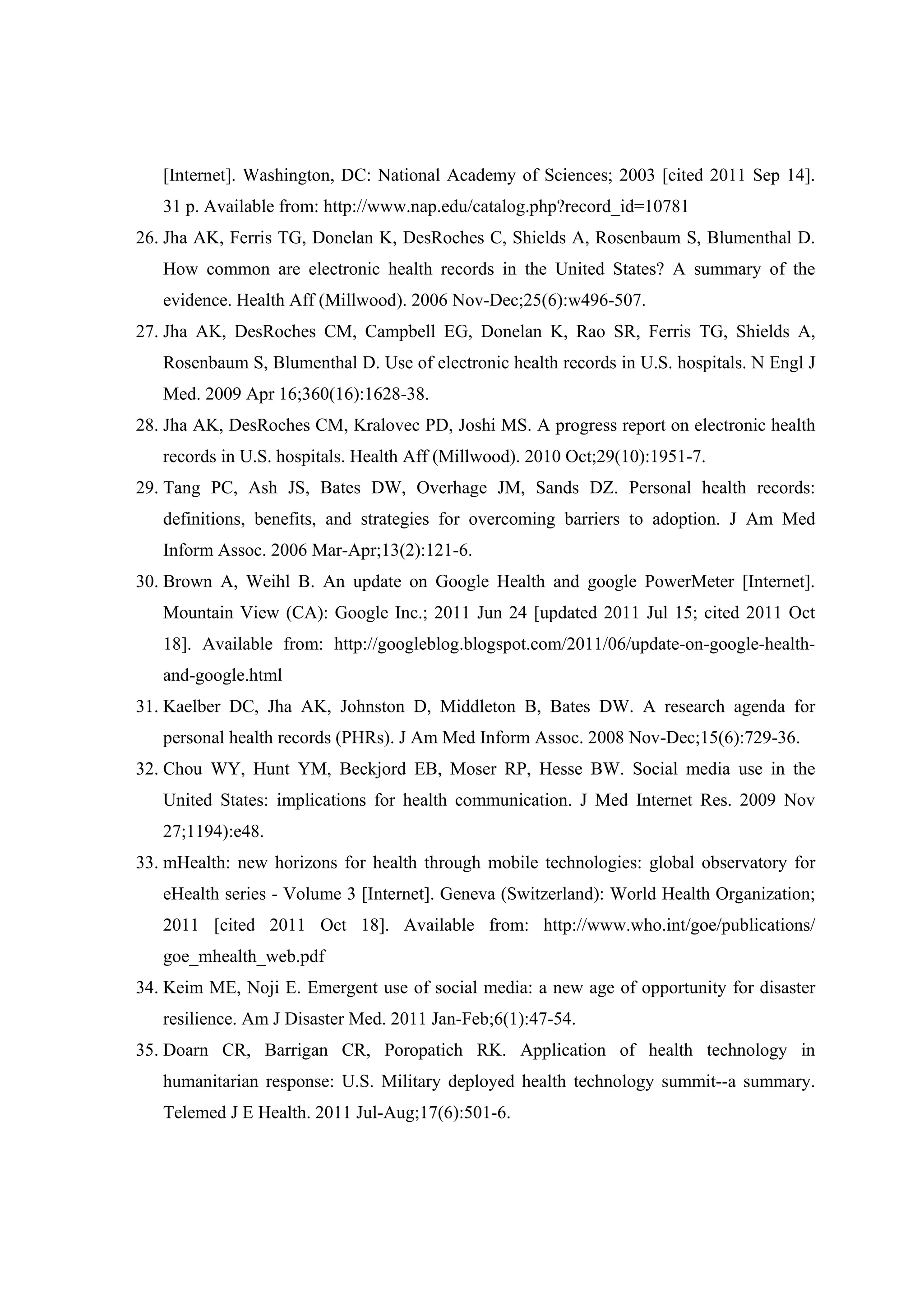 [Internet]. Washington, DC: National Academy of Sciences; 2003 [cited 2011 Sep 14].
   31 p. Available from: http://www.nap.edu/catalog.php?record_id=10781
26. Jha AK, Ferris TG, Donelan K, DesRoches C, Shields A, Rosenbaum S, Blumenthal D.
   How common are electronic health records in the United States? A summary of the
   evidence. Health Aff (Millwood). 2006 Nov-Dec;25(6):w496-507.
27. Jha AK, DesRoches CM, Campbell EG, Donelan K, Rao SR, Ferris TG, Shields A,
   Rosenbaum S, Blumenthal D. Use of electronic health records in U.S. hospitals. N Engl J
   Med. 2009 Apr 16;360(16):1628-38.
28. Jha AK, DesRoches CM, Kralovec PD, Joshi MS. A progress report on electronic health
   records in U.S. hospitals. Health Aff (Millwood). 2010 Oct;29(10):1951-7.
29. Tang PC, Ash JS, Bates DW, Overhage JM, Sands DZ. Personal health records:
   definitions, benefits, and strategies for overcoming barriers to adoption. J Am Med
   Inform Assoc. 2006 Mar-Apr;13(2):121-6.
30. Brown A, Weihl B. An update on Google Health and google PowerMeter [Internet].
   Mountain View (CA): Google Inc.; 2011 Jun 24 [updated 2011 Jul 15; cited 2011 Oct
   18]. Available from: http://googleblog.blogspot.com/2011/06/update-on-google-health-
   and-google.html
31. Kaelber DC, Jha AK, Johnston D, Middleton B, Bates DW. A research agenda for
   personal health records (PHRs). J Am Med Inform Assoc. 2008 Nov-Dec;15(6):729-36.
32. Chou WY, Hunt YM, Beckjord EB, Moser RP, Hesse BW. Social media use in the
   United States: implications for health communication. J Med Internet Res. 2009 Nov
   27;1194):e48.
33. mHealth: new horizons for health through mobile technologies: global observatory for
   eHealth series - Volume 3 [Internet]. Geneva (Switzerland): World Health Organization;
   2011 [cited 2011 Oct 18]. Available from: http://www.who.int/goe/publications/
   goe_mhealth_web.pdf
34. Keim ME, Noji E. Emergent use of social media: a new age of opportunity for disaster
   resilience. Am J Disaster Med. 2011 Jan-Feb;6(1):47-54.
35. Doarn CR, Barrigan CR, Poropatich RK. Application of health technology in
   humanitarian response: U.S. Military deployed health technology summit--a summary.
   Telemed J E Health. 2011 Jul-Aug;17(6):501-6.
 