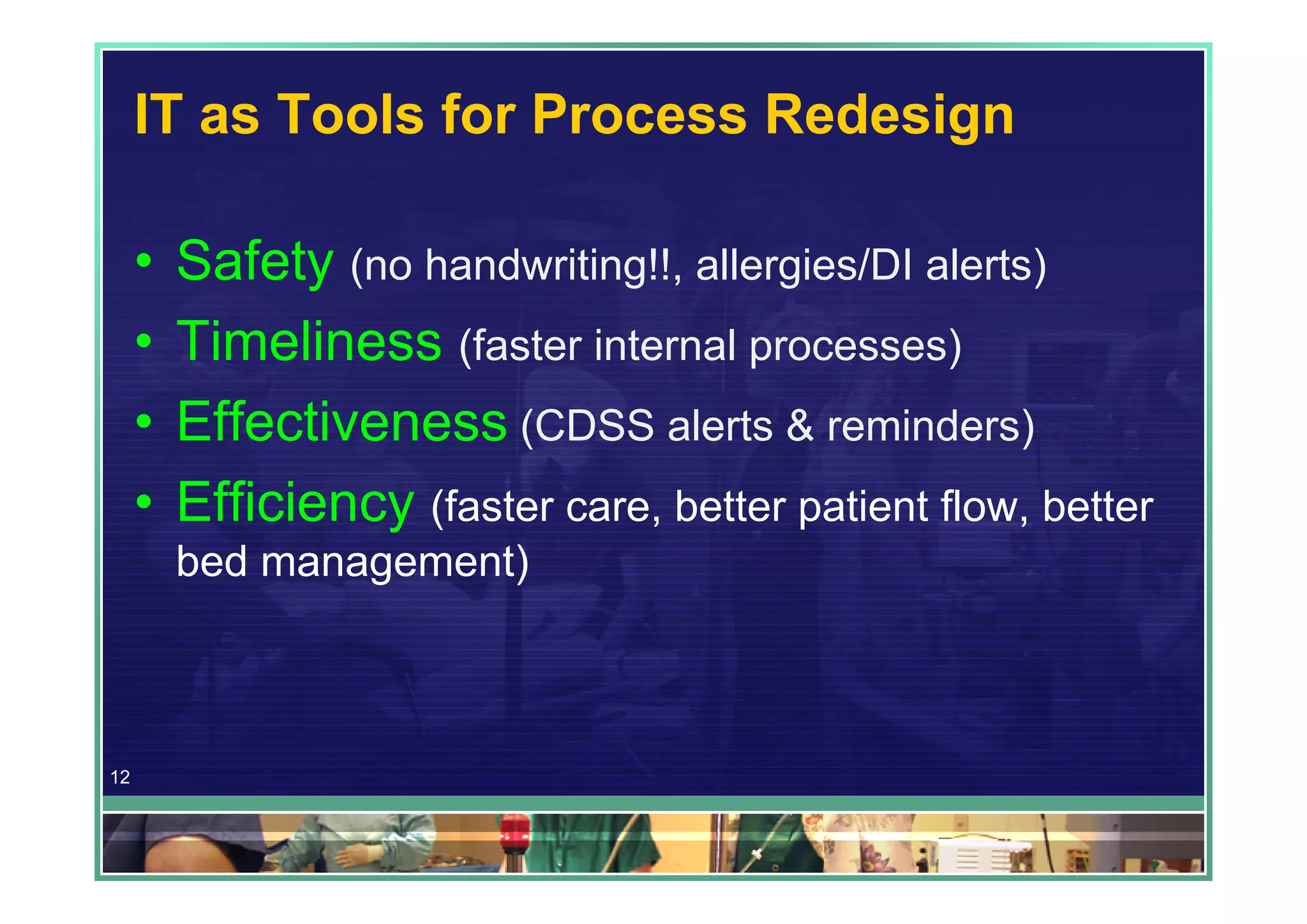 IT as Tools for Process Redesign

     •   Safety (no handwriting!!, allergies/DI alerts)
     •   Timeliness (faster internal processes)
     •   Effectiveness (CDSS alerts & reminders)
     •   Efficiency (faster care, better patient flow, better
         bed management)



12
 