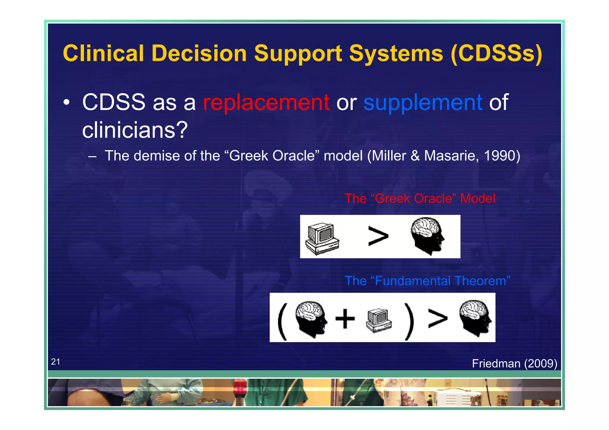 Clinical Decision Support Systems (CDSSs)

     • CDSS as a replacement or supplement of
       clinicians?
       – The demise of the “Greek Oracle” model (Miller & Masarie, 1990)

                                             The “Greek Oracle” Model




                                             The “Fundamental Theorem”




21                                                               Friedman (2009)
 