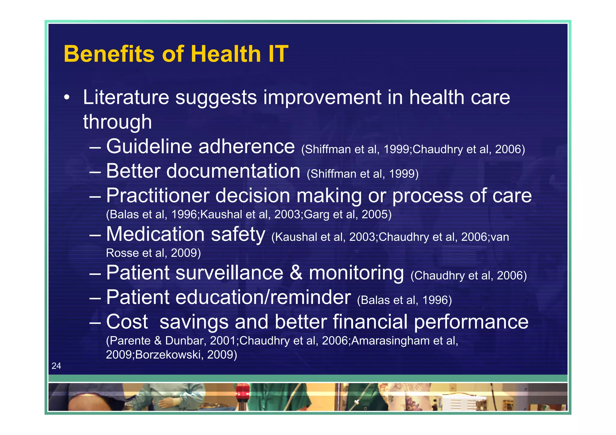 Benefits of Health IT
     • Literature suggests improvement in health care
       through
        – Guideline adherence (Shiffman et al, 1999;Chaudhry et al, 2006)
        – Better documentation (Shiffman et al, 1999)
        – Practitioner decision making or process of care
           (Balas et al, 1996;Kaushal et al, 2003;Garg et al, 2005)
        – Medication safety (Kaushal et al, 2003;Chaudhry et al, 2006;van
           Rosse et al, 2009)
        – Patient surveillance & monitoring (Chaudhry et al, 2006)
        – Patient education/reminder (Balas et al, 1996)
        – Cost savings and better financial performance
           (Parente & Dunbar, 2001;Chaudhry et al, 2006;Amarasingham et al,
           2009;Borzekowski, 2009)
24
 