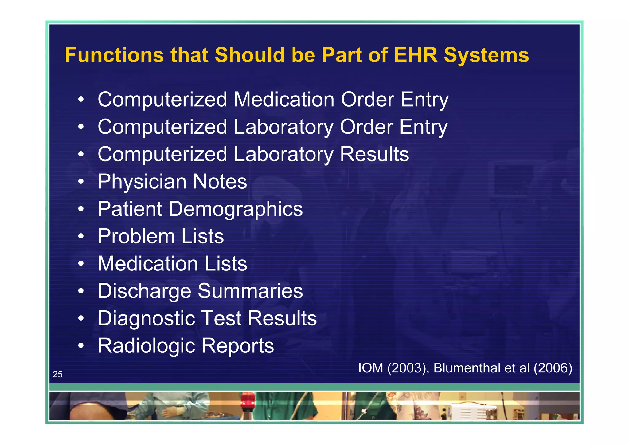 Functions that Should be Part of EHR Systems

      •   Computerized Medication Order Entry
      •   Computerized Laboratory Order Entry
      •   Computerized Laboratory Results
      •   Physician Notes
      •   Patient Demographics
      •   Problem Lists
      •   Medication Lists
      •   Discharge Summaries
      •   Diagnostic Test Results
      •   Radiologic Reports
25
                                   IOM (2003), Blumenthal et al (2006)
 