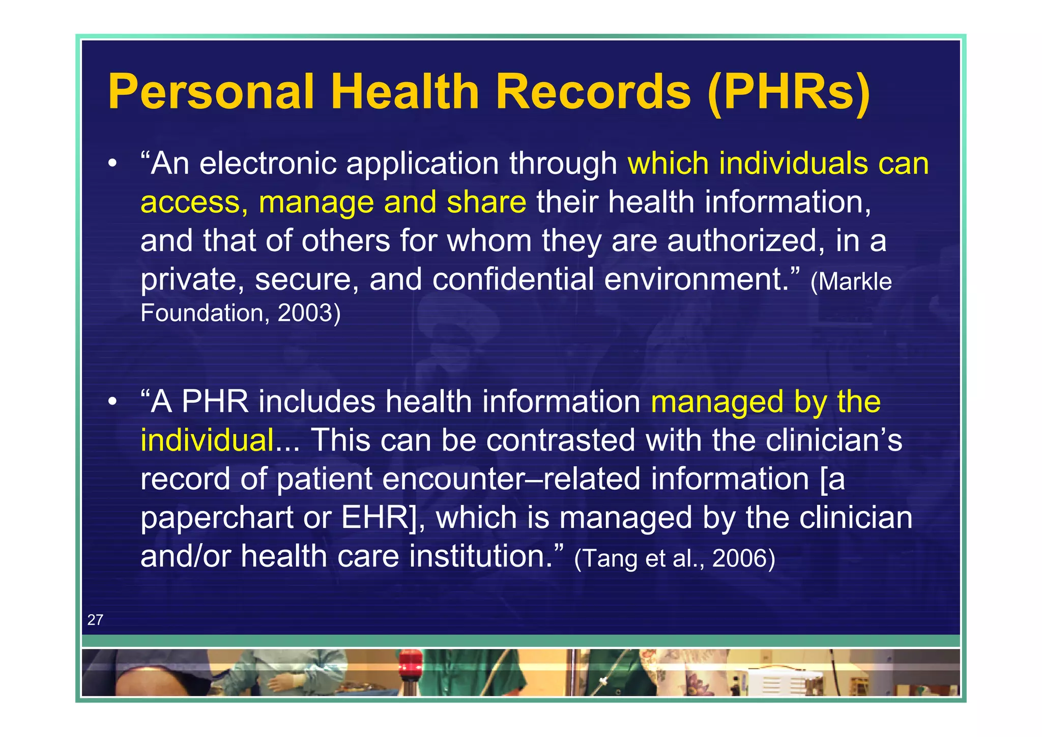 Personal Health Records (PHRs)
     • “An electronic application through which individuals can
       access, manage and share their health information,
       and that of others for whom they are authorized, in a
       private, secure, and confidential environment.” (Markle
       Foundation, 2003)


     • “A PHR includes health information managed by the
       individual... This can be contrasted with the clinician’s
       record of patient encounter–related information [a
       paperchart or EHR], which is managed by the clinician
       and/or health care institution.” (Tang et al., 2006)
27
 
