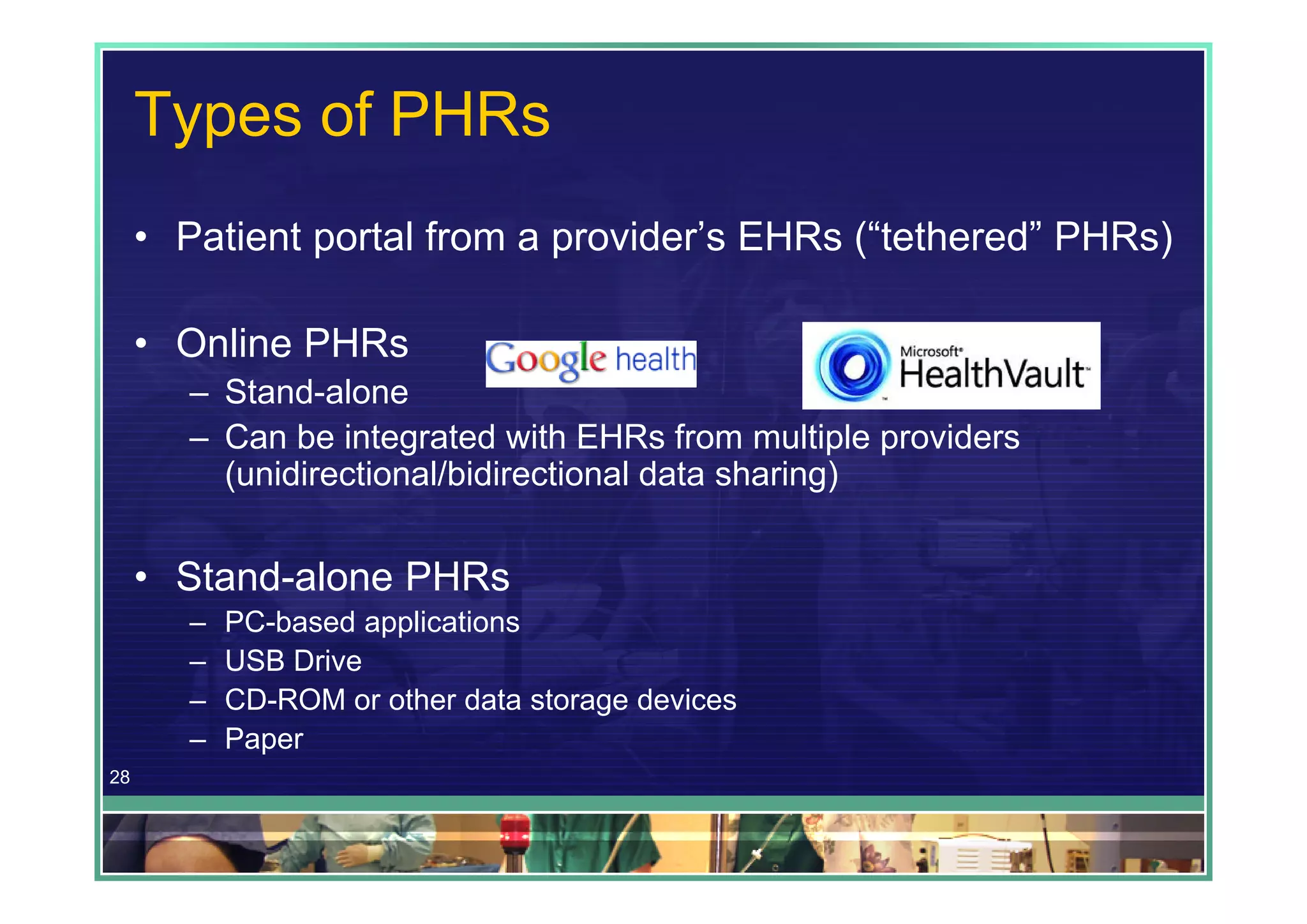 Types of PHRs
     • Patient portal from a provider’s EHRs (“tethered” PHRs)

     • Online PHRs
        – Stand-alone
        – Can be integrated with EHRs from multiple providers
          (unidirectional/bidirectional data sharing)


     • Stand-alone PHRs
        –   PC-based applications
        –   USB Drive
        –   CD-ROM or other data storage devices
        –   Paper
28
 