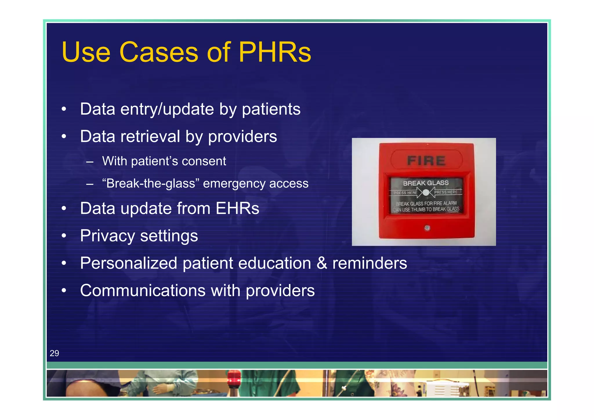 Use Cases of PHRs
     • Data entry/update by patients
     • Data retrieval by providers
        – With patient’s consent
        – “Break-the-glass” emergency access

     • Data update from EHRs
     • Privacy settings
     • Personalized patient education & reminders
     • Communications with providers


29
 