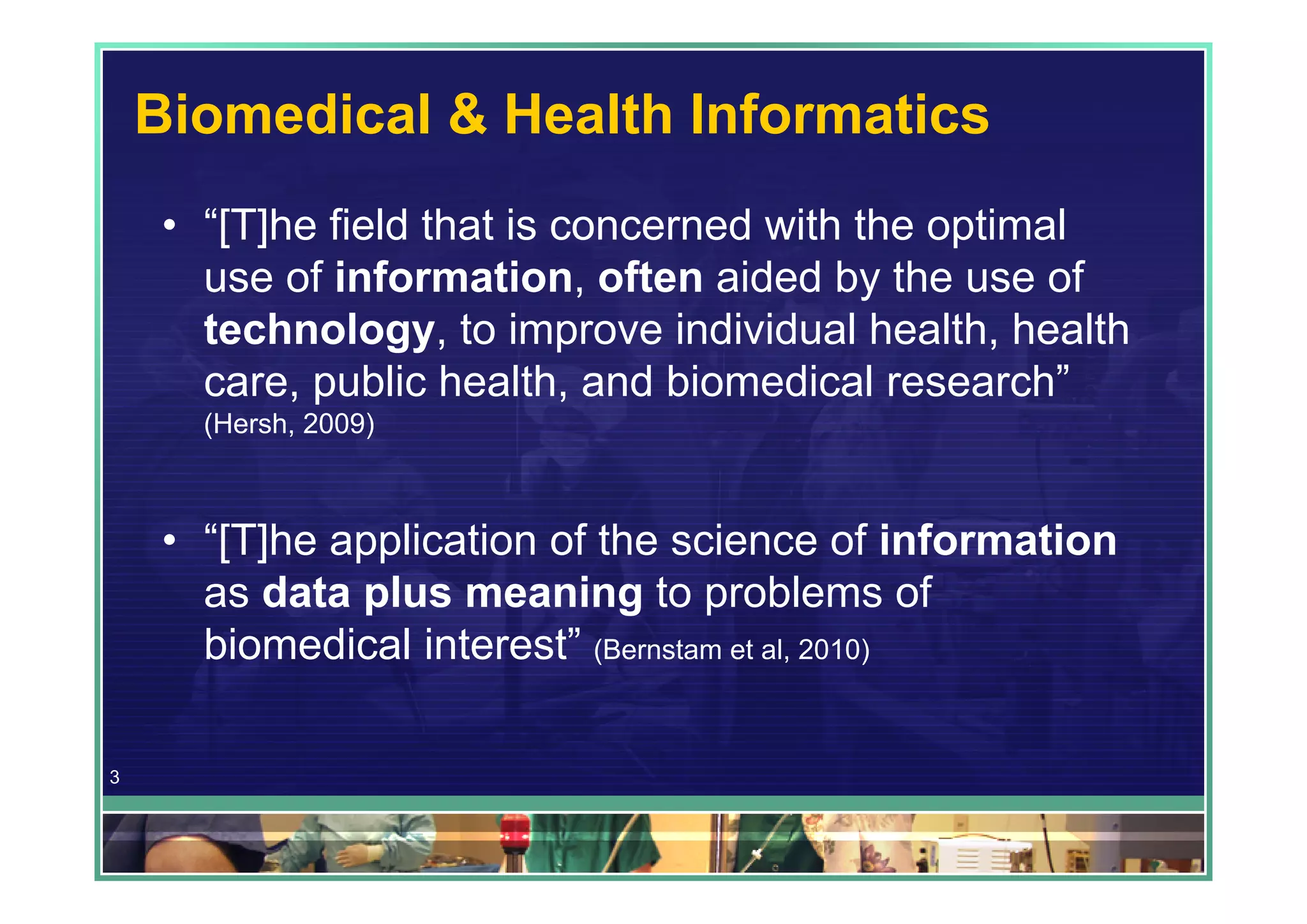Biomedical & Health Informatics
     • “[T]he field that is concerned with the optimal
       use of information, often aided by the use of
       technology, to improve individual health, health
       care, public health, and biomedical research”
       (Hersh, 2009)



     • “[T]he application of the science of information
       as data plus meaning to problems of
       biomedical interest” (Bernstam et al, 2010)

3
 