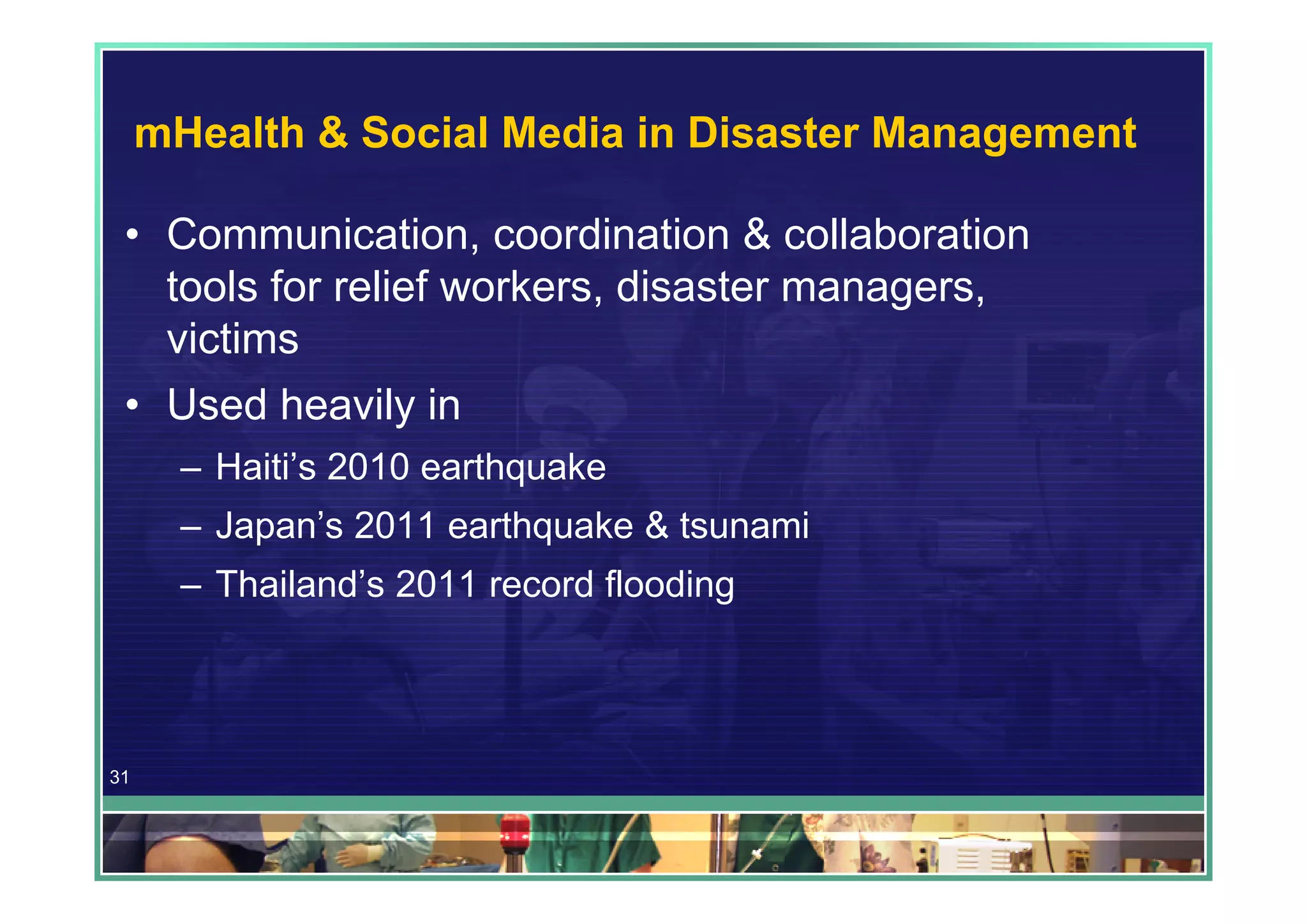 mHealth & Social Media in Disaster Management

 • Communication, coordination & collaboration
   tools for relief workers, disaster managers,
   victims
 • Used heavily in
       – Haiti’s 2010 earthquake
       – Japan’s 2011 earthquake & tsunami
       – Thailand’s 2011 record flooding




31
 