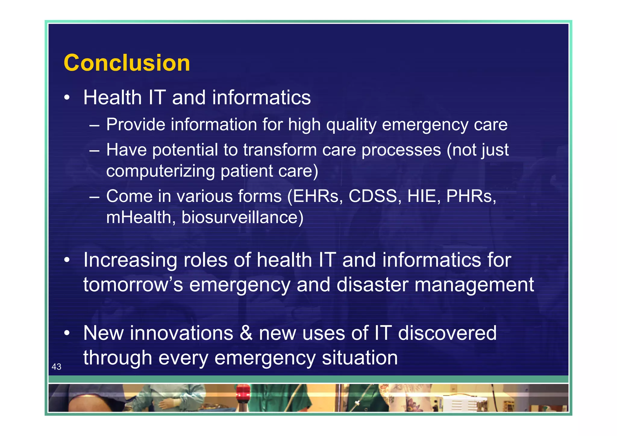 Conclusion
 • Health IT and informatics
    – Provide information for high quality emergency care
    – Have potential to transform care processes (not just
      computerizing patient care)
    – Come in various forms (EHRs, CDSS, HIE, PHRs,
      mHealth, biosurveillance)

 • Increasing roles of health IT and informatics for
   tomorrow’s emergency and disaster management

   • New innovations & new uses of IT discovered
43
     through every emergency situation
 