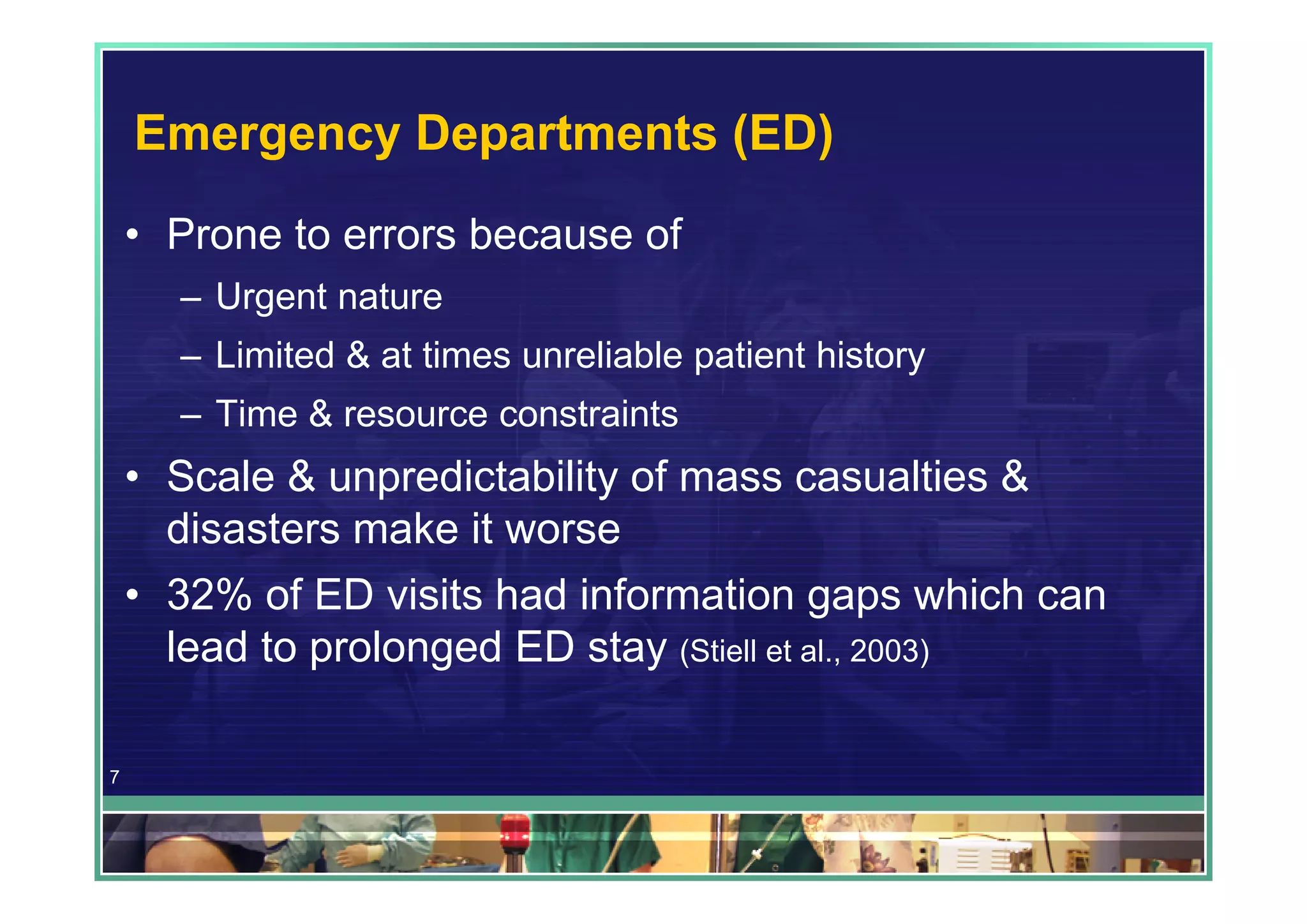 Emergency Departments (ED)
    • Prone to errors because of
      – Urgent nature
      – Limited & at times unreliable patient history
      – Time & resource constraints
    • Scale & unpredictability of mass casualties &
      disasters make it worse
    • 32% of ED visits had information gaps which can
      lead to prolonged ED stay (Stiell et al., 2003)

7
 