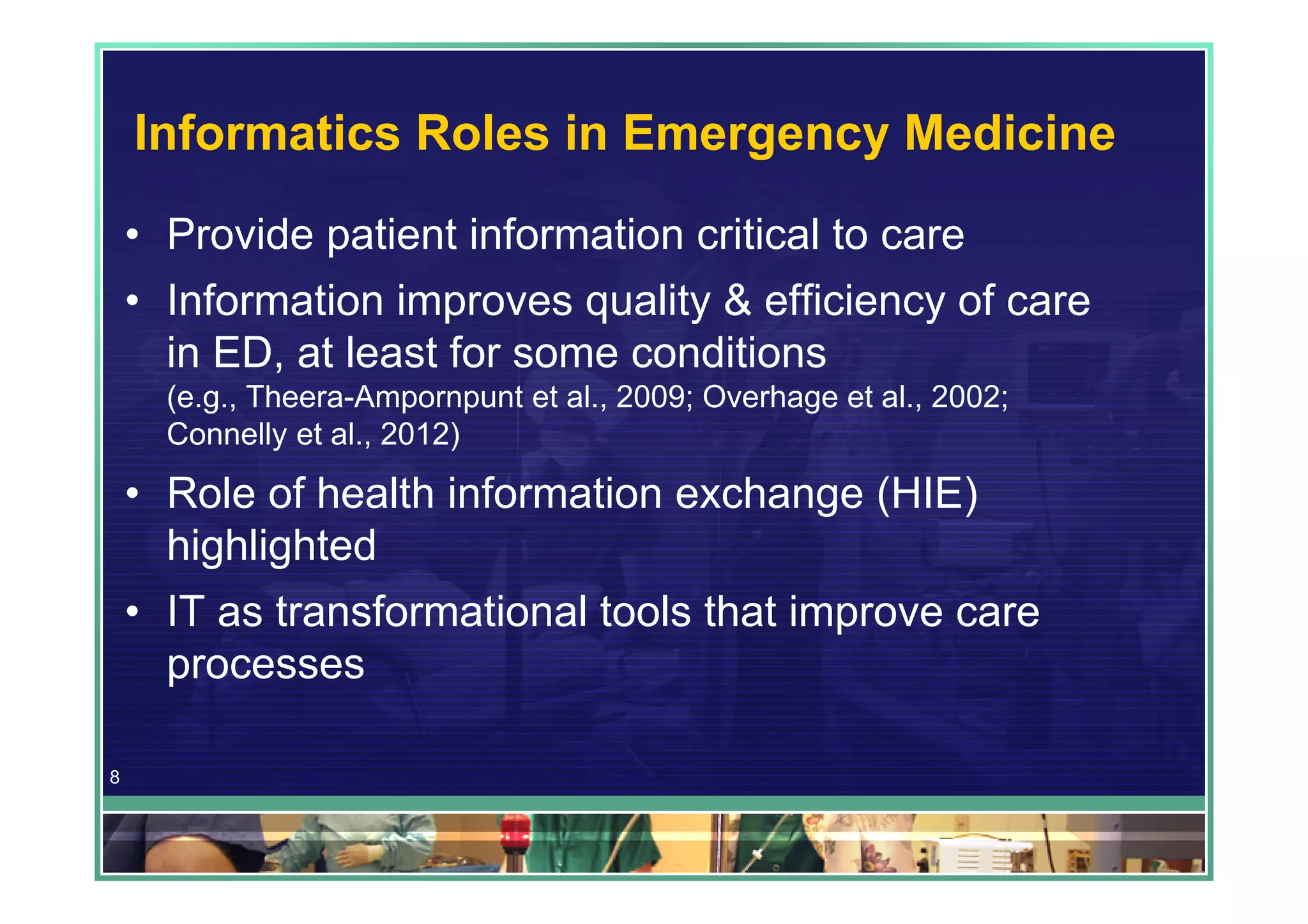 Informatics Roles in Emergency Medicine
    • Provide patient information critical to care
    • Information improves quality & efficiency of care
      in ED, at least for some conditions
      (e.g., Theera-Ampornpunt et al., 2009; Overhage et al., 2002;
      Connelly et al., 2012)

    • Role of health information exchange (HIE)
      highlighted
    • IT as transformational tools that improve care
      processes

8
 