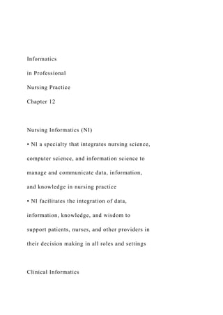 Informatics
in Professional
Nursing Practice
Chapter 12
Nursing Informatics (NI)
• NI a specialty that integrates nursing science,
computer science, and information science to
manage and communicate data, information,
and knowledge in nursing practice
• NI facilitates the integration of data,
information, knowledge, and wisdom to
support patients, nurses, and other providers in
their decision making in all roles and settings
Clinical Informatics
 