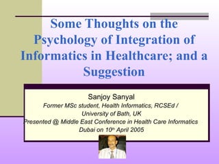 Some Thoughts on the Psychology of Integration of Informatics in Healthcare; and a Suggestion Sanjoy Sanyal Former MSc student, Health Informatics, RCSEd /  University of Bath, UK Presented @ Middle East Conference in Health Care Informatics  Dubai on 10 th  April 2005 