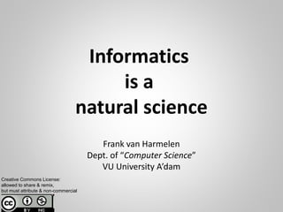 Informatics
is a
natural science
Frank van Harmelen
Dept. of “Computer Science”
VU University A’dam
Creative Commons License:
allowed to share & remix,
but must attribute & non-commercial
 