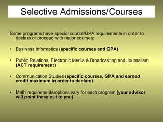 Selective Admissions/Courses

Some programs have special course/GPA requirements in order to
  declare or proceed with major courses:

•   Business Informatics (specific courses and GPA)

•   Public Relations, Electronic Media & Broadcasting and Journalism
    (ACT requirement)

•   Communication Studies (specific courses, GPA and earned
    credit maximum in order to declare)

•   Math requirements/options vary for each program (your advisor
    will point these out to you)
 