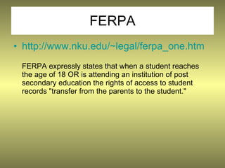 FERPA
• http://www.nku.edu/~legal/ferpa_one.htm
 FERPA expressly states that when a student reaches
 the age of 18 OR is attending an institution of post
 secondary education the rights of access to student
 records "transfer from the parents to the student."
 