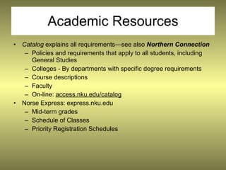 Academic Resources
• Catalog explains all requirements—see also Northern Connection
   – Policies and requirements that apply to all students, including
     General Studies
   – Colleges - By departments with specific degree requirements
   – Course descriptions
   – Faculty
   – On-line: access.nku.edu/catalog
• Norse Express: express.nku.edu
   – Mid-term grades
   – Schedule of Classes
   – Priority Registration Schedules
 