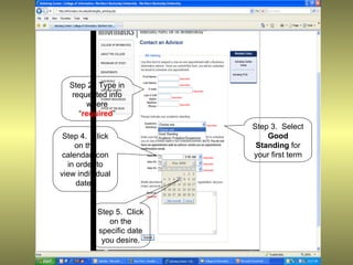 Step 2. Type in
  requested info
      where
    “required”
                           Step 3. Select
 Step 4. Click                 Good
     on the                 Standing for
 calendar icon             your first term
  in order to
view individual
     dates


           Step 5. Click
              on the
           specific date
            you desire.
 