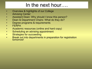 In the next hour….
•   Overview & highlights of our College
•   Advising Center
•   Assistant Dean: Why should I know this person?
•   Dean & Department Chairs: What do they do?
•   Degree programs & requirements
•   FERPA
•   Academic resources (online and hard copy)
•   Scheduling an advising appointment
•   Strategies for succeeding
•   Break out into departments in preparation for registration
    tomorrow!
 