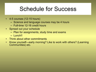 Schedule for Success
• 4-5 courses (12-15 hours)
   – Science and language courses may be 4 hours
   – Full-time 12-16 credit hours
• Spread out your schedule
   – Plan for assignments, study time and exams
   – Lunch!!
• Think about other commitments
• Know yourself—early morning? Like to work with others? (Learning
  Communities) etc.
 