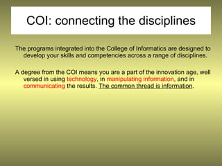 COI: connecting the disciplines

The programs integrated into the College of Informatics are designed to
  develop your skills and competencies across a range of disciplines.

A degree from the COI means you are a part of the innovation age, well
   versed in using technology, in manipulating information, and in
   communicating the results. The common thread is information.
 