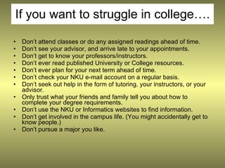 If you want to struggle in college….

•   Don’t attend classes or do any assigned readings ahead of time.
•   Don’t see your advisor, and arrive late to your appointments.
•   Don’t get to know your professors/instructors.
•   Don’t ever read published University or College resources.
•   Don’t ever plan for your next term ahead of time.
•   Don’t check your NKU e-mail account on a regular basis.
•   Don’t seek out help in the form of tutoring, your instructors, or your
    advisor.
•   Only trust what your friends and family tell you about how to
    complete your degree requirements.
•   Don’t use the NKU or Informatics websites to find information.
•   Don’t get involved in the campus life. (You might accidentally get to
    know people.)
•   Don’t pursue a major you like.
 