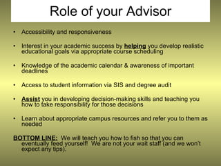 Role of your Advisor
•   Accessibility and responsiveness

•   Interest in your academic success by helping you develop realistic
    educational goals via appropriate course scheduling

•   Knowledge of the academic calendar & awareness of important
    deadlines

•   Access to student information via SIS and degree audit

•   Assist you in developing decision-making skills and teaching you
    how to take responsibility for those decisions

•   Learn about appropriate campus resources and refer you to them as
    needed

BOTTOM LINE: We will teach you how to fish so that you can
  eventually feed yourself! We are not your wait staff (and we won’t
  expect any tips).
 