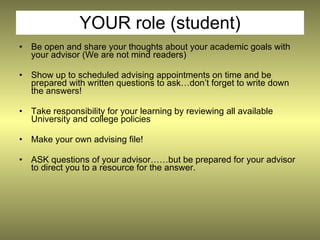 YOUR role (student)
•   Be open and share your thoughts about your academic goals with
    your advisor (We are not mind readers)

•   Show up to scheduled advising appointments on time and be
    prepared with written questions to ask…don’t forget to write down
    the answers!

•   Take responsibility for your learning by reviewing all available
    University and college policies

•   Make your own advising file!

•   ASK questions of your advisor……but be prepared for your advisor
    to direct you to a resource for the answer.
 