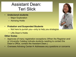 Assistant Dean:
           Teri Slick
•   Undeclared students
     – Major Exploration
     – Advising Holds

•   Probation and Suspended Students
     – Not here to punish you—only to help you strategize
   – Lifts Dean’s Holds
Other Duties
• Approves of many registration exceptions (When the Registrar and/
  or University Catalog indicate students needing to contact the
  Dean’s Office, contact the Assistant Dean.)
• Oversees Advising Center Addresses any questions or concerns
 