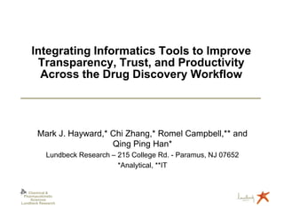 Integrating Informatics Tools to Improve
      Transparency, Trust, and Productivity
       Across the Drug Discovery Workflow




        Mark J. Hayward,* Chi Zhang,* Romel Campbell,** and
                          Qing Ping Han*
            Lundbeck Research – 215 College Rd. - Paramus, NJ 07652
                                *Analytical, **IT


   Chemical &
 Pharmacokinetic
    Sciences
Lundbeck Research
 