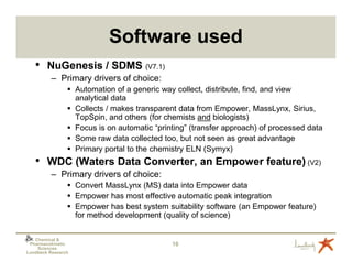 Software used
   • NuGenesis / SDMS (V7.1)
          – Primary drivers of choice:
                    Automation of a generic way collect, distribute, find, and view
                    analytical data
                    Collects / makes transparent data from Empower, MassLynx, Sirius,
                    TopSpin, and others (for chemists and biologists)
                    Focus is on automatic “printing” (transfer approach) of processed data
                    Some raw data collected too, but not seen as great advantage
                    Primary portal to the chemistry ELN (Symyx)
   • WDC (Waters Data Converter, an Empower feature) (V2)
          – Primary drivers of choice:
                    Convert MassLynx (MS) data into Empower data
                    Empower has most effective automatic peak integration
                    Empower has best system suitability software (an Empower feature)
                    for method development (quality of science)

   Chemical &
 Pharmacokinetic                               10
    Sciences
Lundbeck Research
 