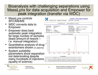 Bioanalysis with challenging separations using
    MassLynx for data acquisition and Empower for
         peak integration (transfer via WDC)
•    MassLynx controls
     SFC/MS/MS
•    WDC converts data to
     Empower
•    Empower does best
     automatic peak integration
     for large number of samples
     (least amount of rework –
     i.e. manual integration)
•    Quantitative analysis of drug
     enantiomers shown (in plasma)
•    System suitability
     parameters show separation
     not deteriorating despite
     many hundreds of injections
     (quality of science)
       Chemical &       Transparency              Allows sensitive quantitative process
     Pharmacokinetic
                        avoids reanalysis.   16   control limits to be monitored / set.
        Sciences
    Lundbeck Research
 