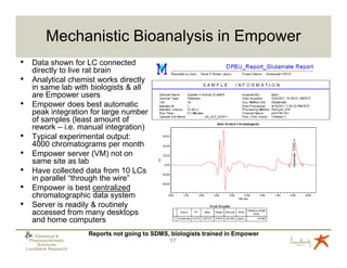 Mechanistic Bioanalysis in Empower
•     Data shown for LC connected
      directly to live rat brain
•     Analytical chemist works directly
      in same lab with biologists & all
      are Empower users
•     Empower does best automatic
      peak integration for large number
      of samples (least amount of
      rework – i.e. manual integration)
•     Typical experimental output:
      4000 chromatograms per month
•     Empower server (VM) not on
      same site as lab
•     Have collected data from 10 LCs
      in parallel “through the wire”
•     Empower is best centralized
      chromatographic data system
•     Server is readily & routinely
      accessed from many desktops
      and home computers
       Chemical &       Reports not going to SDMS, biologists trained in Empower
     Pharmacokinetic                              17
        Sciences
    Lundbeck Research
 