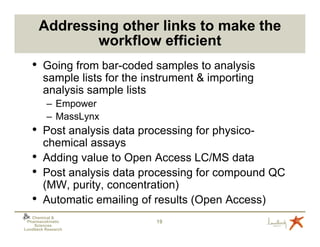 Addressing other links to make the
              workflow efficient
   •    Going from bar-coded samples to analysis
        sample lists for the instrument & importing
        analysis sample lists
          – Empower
          – MassLynx
   •    Post analysis data processing for physico-
        chemical assays
   •    Adding value to Open Access LC/MS data
   •    Post analysis data processing for compound QC
        (MW, purity, concentration)
   •    Automatic emailing of results (Open Access)
   Chemical &
 Pharmacokinetic               19
    Sciences
Lundbeck Research
 