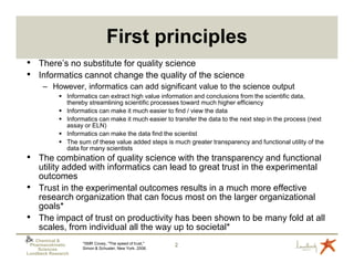 First principles
• There’s no substitute for quality science
• Informatics cannot change the quality of the science
      – However, informatics can add significant value to the science output
                Informatics can extract high value information and conclusions from the scientific data,
                thereby streamlining scientific processes toward much higher efficiency
                Informatics can make it much easier to find / view the data
                Informatics can make it much easier to transfer the data to the next step in the process (next
                assay or ELN)
                Informatics can make the data find the scientist
                The sum of these value added steps is much greater transparency and functional utility of the
                data for many scientists
• The combination of quality science with the transparency and functional
    utility added with informatics can lead to great trust in the experimental
    outcomes
•   Trust in the experimental outcomes results in a much more effective
    research organization that can focus most on the larger organizational
    goals*
•   The impact of trust on productivity has been shown to be many fold at all
    scales, from individual all the way up to societal*
   Chemical &
                     *SMR Covey, "The speed of trust,"
 Pharmacokinetic
                     Simon & Schuster, New York, 2006.
                                                         2
    Sciences
Lundbeck Research
 