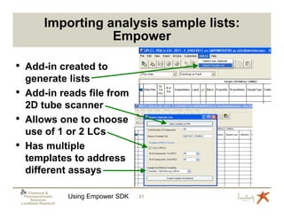 Importing analysis sample lists:
                          Empower

•    Add-in created to
     generate lists
•    Add-in reads file from
     2D tube scanner
•    Allows one to choose
     use of 1 or 2 LCs
•    Has multiple
     templates to address
     different assays

       Chemical &
     Pharmacokinetic
        Sciences
                        Using Empower SDK   21
    Lundbeck Research
 