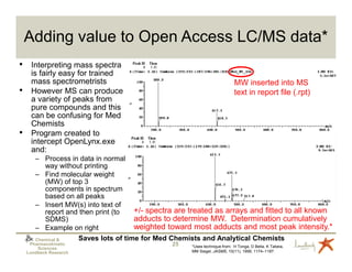 Adding value to Open Access LC/MS data*
•    Interpreting mass spectra
     is fairly easy for trained
     mass spectrometrists                                                 MW inserted into MS
•    However MS can produce                                               text in report file (.rpt)
     a variety of peaks from
     pure compounds and this
     can be confusing for Med
     Chemists
•    Program created to
     intercept OpenLynx.exe
     and:
       – Process in data in normal
          way without printing
       – Find molecular weight
          (MW) of top 3
          components in spectrum
          based on all peaks
       – Insert MW(s) into text of
          report and then print (to  +/- spectra are treated as arrays and fitted to all known
          SDMS)                      adducts to determine MW. Determination cumulatively
       – Example on right            weighted toward most adducts and most peak intensity.*
       Chemical &   Saves lots of time for Med Chemists and Analytical Chemists
     Pharmacokinetic                           25   *Uses technique from: H Tonga, D Bella, K Tabeia,
        Sciences
    Lundbeck Research                               MM Siegel, JASMS, 10(11), 1999, 1174–1187.
 