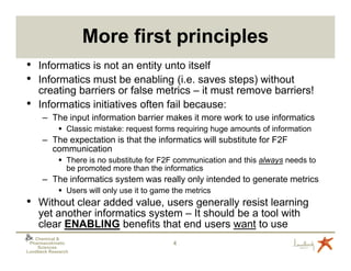 More first principles
• Informatics is not an entity unto itself
• Informatics must be enabling (i.e. saves steps) without
    creating barriers or false metrics – it must remove barriers!
•   Informatics initiatives often fail because:
      – The input information barrier makes it more work to use informatics
                Classic mistake: request forms requiring huge amounts of information
      – The expectation is that the informatics will substitute for F2F
        communication
                There is no substitute for F2F communication and this always needs to
                be promoted more than the informatics
      – The informatics system was really only intended to generate metrics
                Users will only use it to game the metrics
• Without clear added value, users generally resist learning
    yet another informatics system – It should be a tool with
    clear ENABLING benefits that end users want to use
   Chemical &
 Pharmacokinetic                               4
    Sciences
Lundbeck Research
 