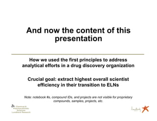 And now the content of this
                   presentation

            How we used the first principles to address
         analytical efforts in a drug discovery organization

              Crucial goal: extract highest overall scientist
                  efficiency in their transition to ELNs

           Note: notebook #s, compound IDs, and projects are not visible for proprietary
                               compounds, samples, projects, etc.
   Chemical &
 Pharmacokinetic
    Sciences
Lundbeck Research
 