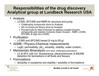 Responsibilities of the drug discovery
Analytical group at Lundbeck Research USA
   • Analysis
          – LC/MS, SFC/MS and NMR for structure and purity
                    Challenging compounds done by Analysts
                    QC of compound library done by Analysts
                    Provide tools for Med Chemists to address straight forward
                    compounds and reaction mixtures (Open Access – NMR, LC/MS,
                    SFC/MS, & high res LC/MS)
   • Purification
          – LC/MS and SFC/MS based (5 mg to 50 g)
   • ADME / Physico-Chemical measurements
          – LogD, permeability, pKa, solubility, stability, water content…
   • Mechanistic Bioanalysis (and other challenging bioanalysis)
          – LC & SFC with UV, fluorescence, electrochemical, & MS/MS
            detection for biomarkers in all fluids and tissues
   • Formulations
          – Solubility in excipients and stability / solubility in formulations
   Chemical &
 Pharmacokinetic                            7   Quality crucial in all areas!
    Sciences
Lundbeck Research
 