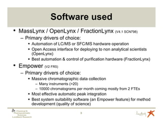 Software used
•    MassLynx / OpenLynx / FractionLynx (V4.1 SCN798)
       – Primary drivers of choice:
                Automation of LC/MS or SFC/MS hardware operation
                Open Access interface for deploying to non analytical scientists
                (OpenLynx)
                Best automation & control of purification hardware (FractionLynx)
•    Empower (V2 FR5)
       – Primary drivers of choice:
                Massive chromatographic data collection
                    – Many instruments (>20)
                    – 10000 chromatograms per month coming mostly from 2 FTEs
                Most effective automatic peak integration
                Best system suitability software (an Empower feature) for method
                development (quality of science)
   Chemical &
 Pharmacokinetic                            9
    Sciences
Lundbeck Research
 