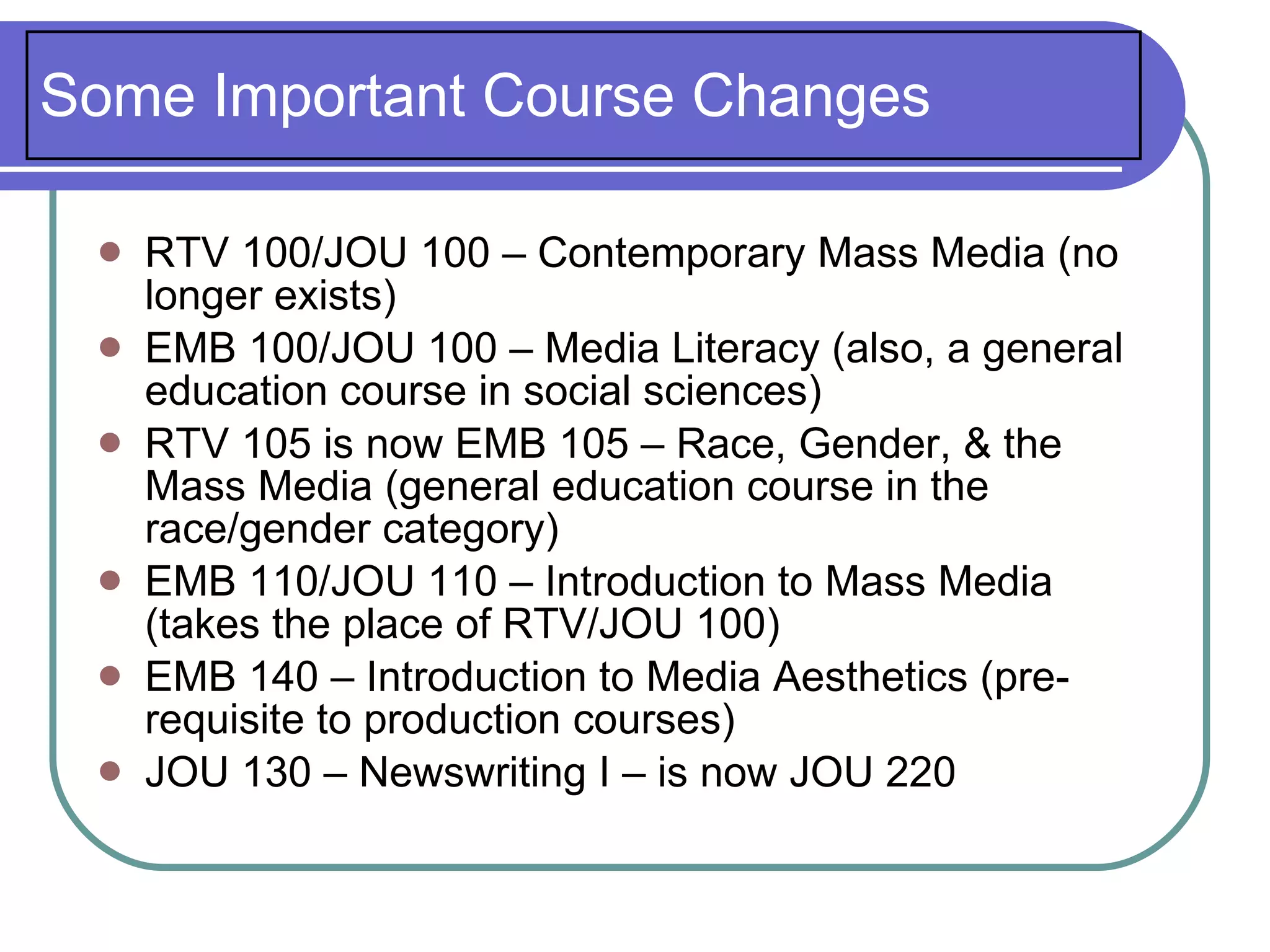 Some Important Course Changes

    RTV 100/JOU 100 – Contemporary Mass Media (no
     longer exists)
    EMB 100/JOU 100 – Media Literacy (also, a general
     education course in social sciences)
    RTV 105 is now EMB 105 – Race, Gender, & the
     Mass Media (general education course in the
     race/gender category)
    EMB 110/JOU 110 – Introduction to Mass Media
     (takes the place of RTV/JOU 100)
    EMB 140 – Introduction to Media Aesthetics (pre-
     requisite to production courses)
    JOU 130 – Newswriting I – is now JOU 220
 