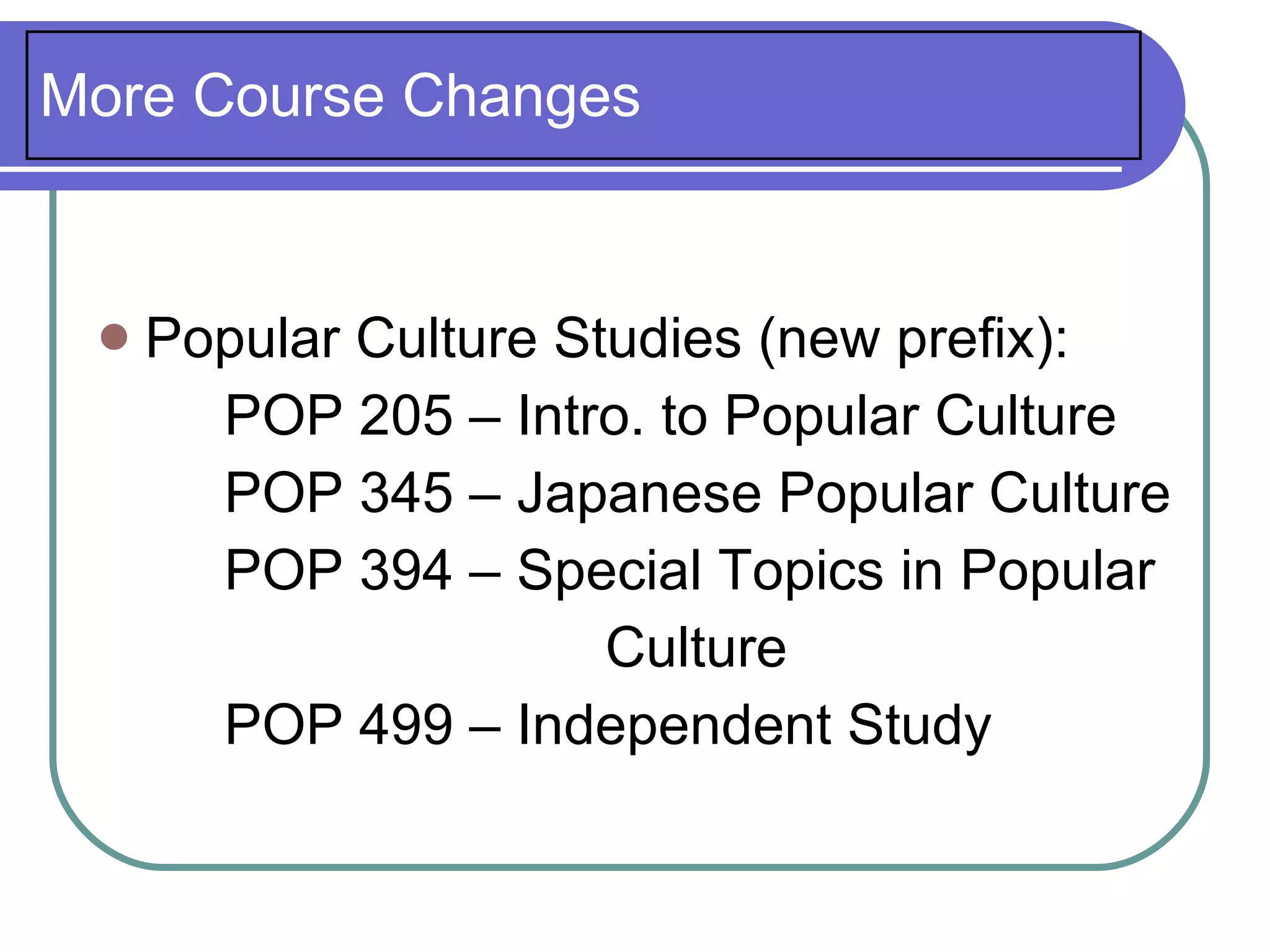More Course Changes


    Popular Culture Studies (new prefix):
       POP 205 – Intro. to Popular Culture
       POP 345 – Japanese Popular Culture
       POP 394 – Special Topics in Popular
                       Culture
       POP 499 – Independent Study
 