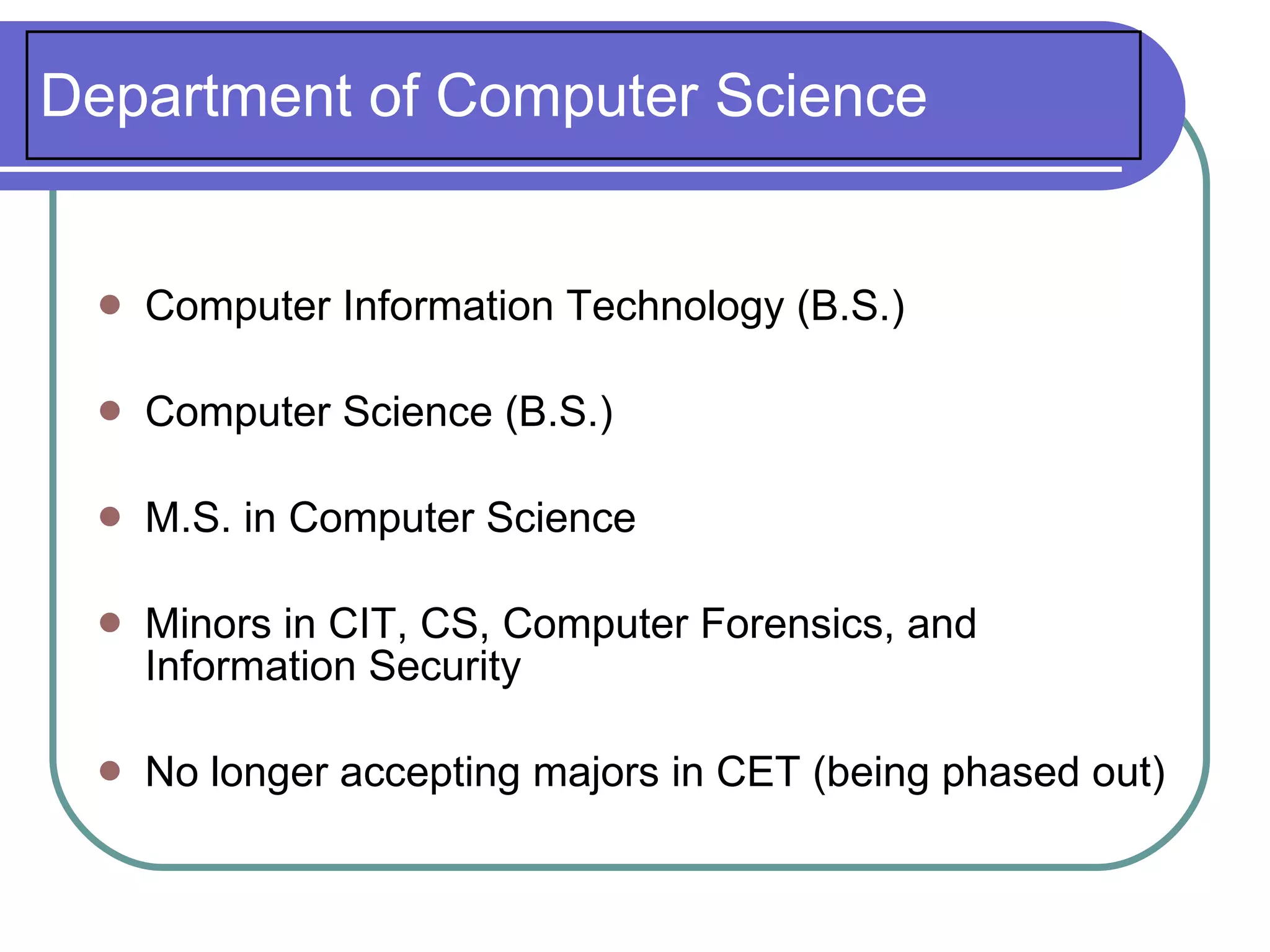 Department of Computer Science


    Computer Information Technology (B.S.)

    Computer Science (B.S.)

    M.S. in Computer Science

    Minors in CIT, CS, Computer Forensics, and
     Information Security

    No longer accepting majors in CET (being phased out)
 