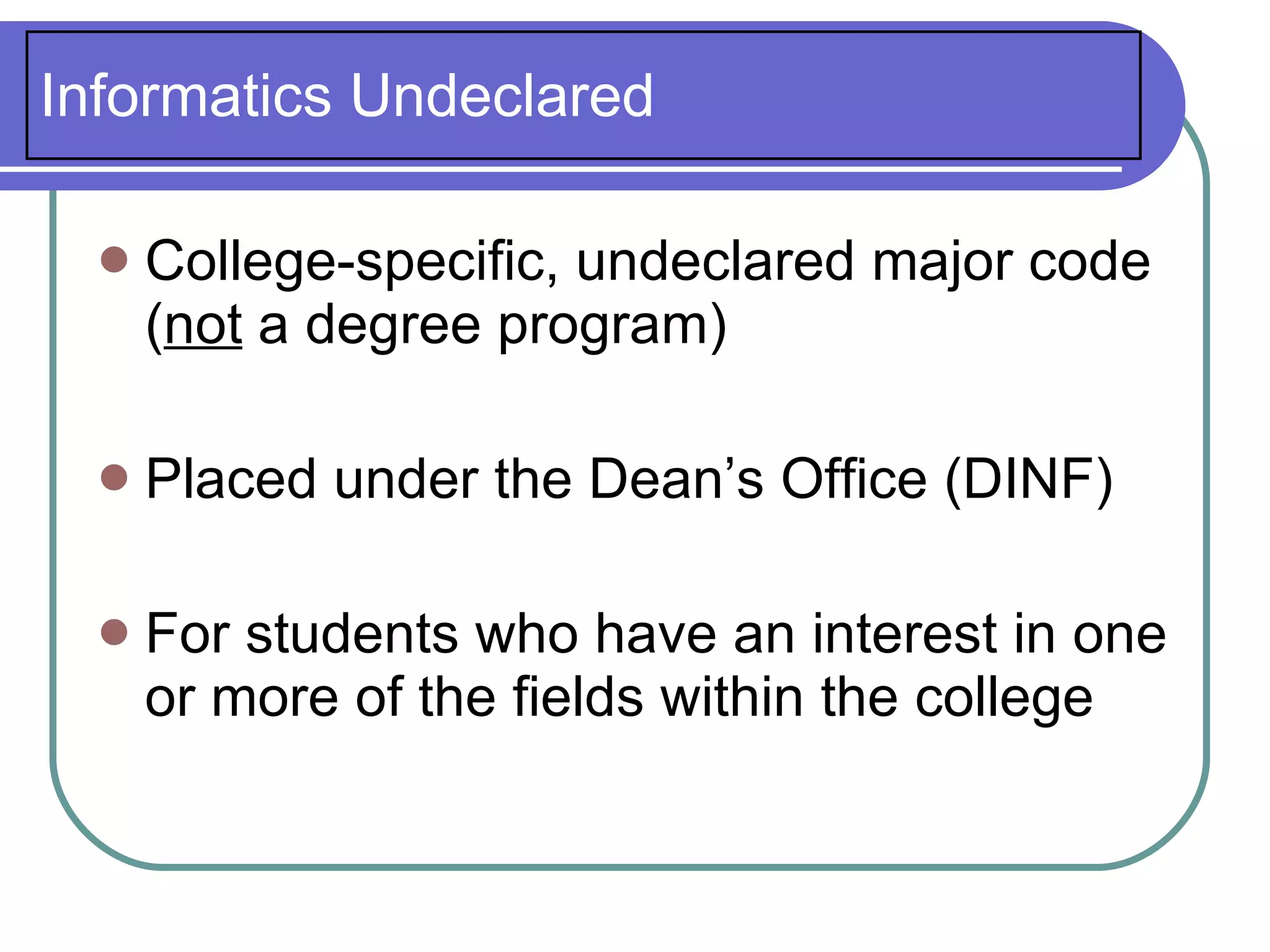 Informatics Undeclared

     College-specific, undeclared major code
      (not a degree program)

     Placed under the Dean’s Office (DINF)

     For students who have an interest in one
      or more of the fields within the college
 
